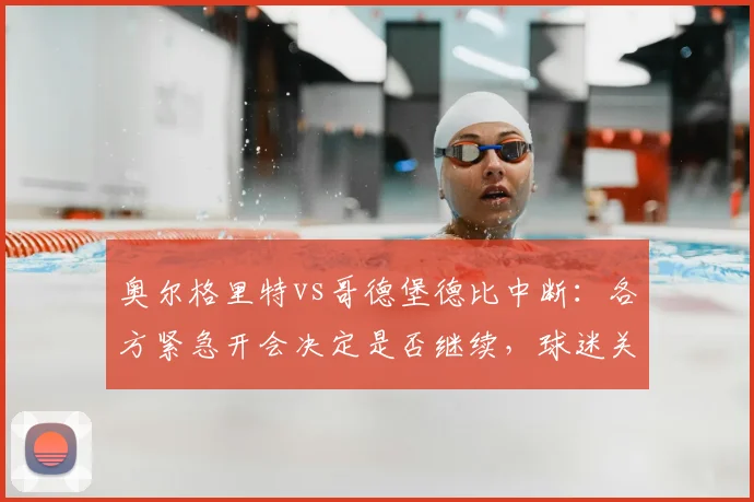 奥尔格里特vs哥德堡德比中断:各方紧急开会决定是否继续,球迷关注后续安排