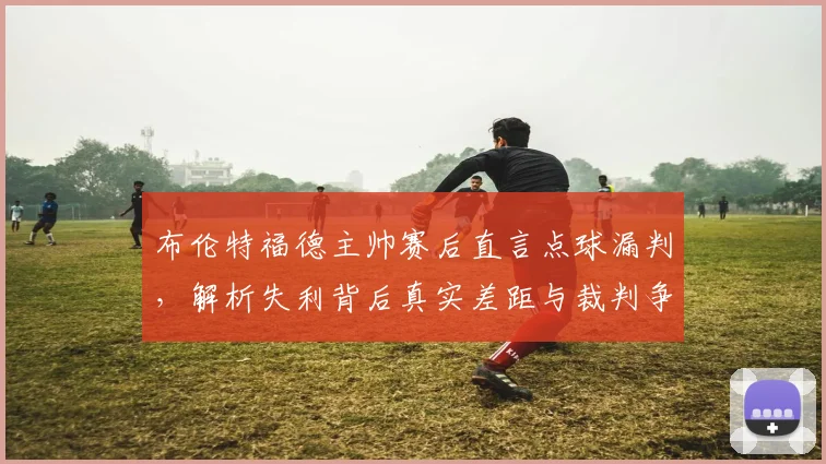 布伦特福德主帅赛后直言点球漏判，解析失利背后真实差距与裁判争议