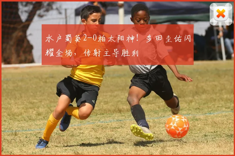 水户蜀葵2-0柏太阳神！多田圭佑闪耀全场，传射主导胜利