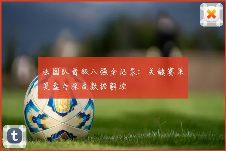 法国队晋级八强全记录:关键赛果复盘与深度数据解读