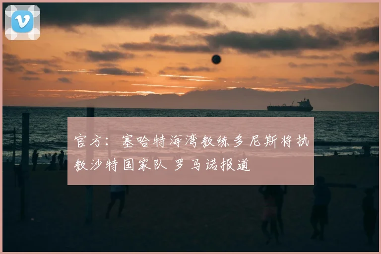 官方:塞哈特海湾教练多尼斯将执教沙特国家队 罗马诺报道