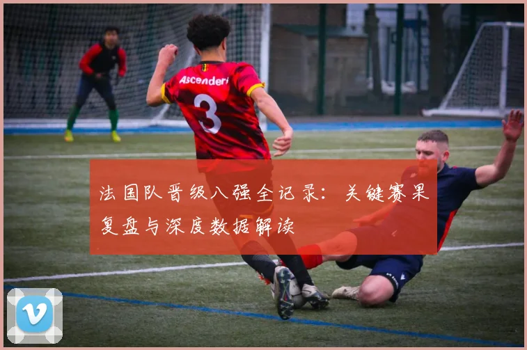法国队晋级八强全记录:关键赛果复盘与深度数据解读