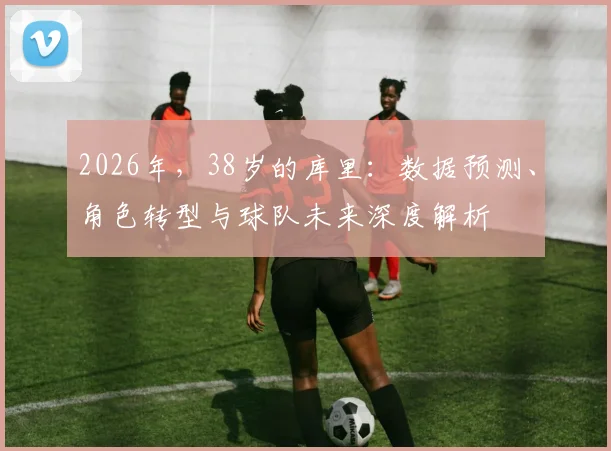 2026年，38岁的库里：数据预测、角色转型与球队未来深度解析