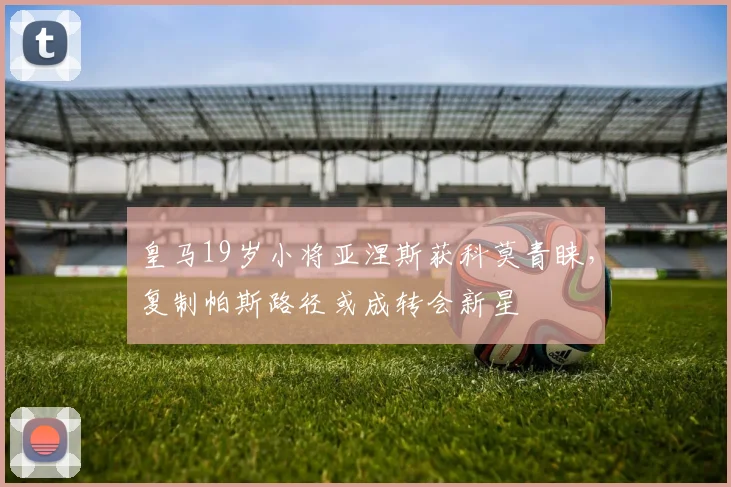 皇马19岁小将亚涅斯获科莫青睐，复制帕斯路径或成转会新星